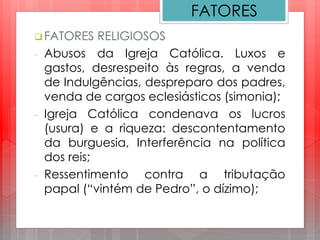 FATORES
 FATORES RELIGIOSOS
- Abusos da Igreja Católica. Luxos e
gastos, desrespeito às regras, a venda
de Indulgências, despreparo dos padres,
venda de cargos eclesiásticos (simonia);
- Igreja Católica condenava os lucros
(usura) e a riqueza: descontentamento
da burguesia, Interferência na política
dos reis;
- Ressentimento contra a tributação
papal (“vintém de Pedro”, o dízimo);
 