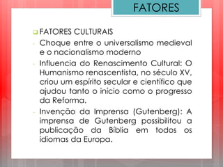  FATORES CULTURAIS
- Choque entre o universalismo medieval
e o nacionalismo moderno
- Influencia do Renascimento Cultural: O
Humanismo renascentista, no século XV,
criou um espírito secular e científico que
ajudou tanto o início como o progresso
da Reforma.
- Invenção da Imprensa (Gutenberg): A
imprensa de Gutenberg possibilitou a
publicação da Bíblia em todos os
idiomas da Europa.
FATORES
 