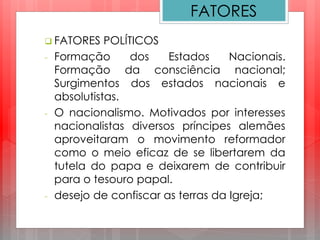  FATORES POLÍTICOS
- Formação dos Estados Nacionais.
Formação da consciência nacional;
Surgimentos dos estados nacionais e
absolutistas.
- O nacionalismo. Motivados por interesses
nacionalistas diversos príncipes alemães
aproveitaram o movimento reformador
como o meio eficaz de se libertarem da
tutela do papa e deixarem de contribuir
para o tesouro papal.
- desejo de confiscar as terras da Igreja;
FATORES
 