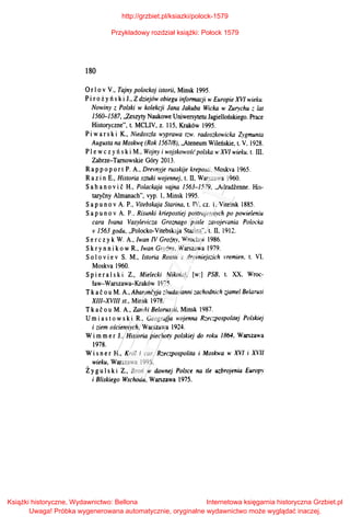 180
Orlo v V., Tajny polockoj istorii, Minsk 1995.
Pi ro ż y ń s ki 1., Zdziejów obiegu informacji w Europie XVI wieku.
Nowiny z Polski w kolekcji Jana Jakuba Wieka w Zurychu ;: lat
1560-1587, ,;aszyty Naukowe Uniwersytetu Jagiellońskiego. Prace
Historyczne", t. MCLIV, z. 115, Kraków 1995.
Pi war ski K., Niedoszła wyprawa tzw. radoszkowicka Zygmunta
Augusta na Moskwę (Rok 156718), ,,Ateneum Wileńskie, t. V. 1928.
Pl e wczyński M., Wojny i wojskowość polska wXVI wieku. t. ID.
Zabrze-Tarnowskie Góry 2013.
Rap p oport P. A., Drevnyje russkije kreposti. Moskva 1965.
Raz i n E., Historia sztuki wojennej, t. II, Warszawa 1960.
Sa h a novi c H., Polackaja vajna l563-1579. ,,Adradienne. His­
tarycny Almanach", vyp. l, Minsk 1995.
Sapunov A. P., Vitebskaja Starina, t. IV, cz. I. Vitebsk 1885.
Sapu n o v A. P.. Risunki kriepostiej postrojennych po powieleniu
cara Ivana Vasylevicza Groznago poste zavojemnia Polocka
v 1563 gadu, ,,Polocko-Vitebskaja Starina", t. II, 1912.
Ser czy k W. A., Iwan N Groiny, Wrocław 1986.
Skry n ni kow R., Iwan Groźny, Warszawa 1979.
So l o v i e v S. M., 1staria Rossii s drevniejszich 1·remien. t. VI.
Moskva 1960.
Sp i er a lski Z., Mielecki Mikołaj, [w:] PSB. t. XX. Wroc­
ław-Warszawa-Kraków 1975.
Tkać ou M. A., Abaroncyja :.:.budavanni zachodnich z,jamel Belarusi
XIII-XVIII st., Minsk 1978.
Tkać o u M. A., Zamki Belorussii. Minsk 1987.
Umi a s t ows ki R., Geografja wojenna Rzeczpospolitej Polskiej
i ziem ościennych, Warszawa 1924.
Wi mmer J., Historia piechoty polskiej do roku 1864. Warszawa
1978.
Wi s ner H., Król i car. Rzeczpospolita i Mosirn·a w XVI i X'/l
wieku, Warszawa 1995.
Ż y gu l ski Z., Broń w dawnej Polsce na tle uzbrojenia Europ_,.
i Bliskiego Wschodu, Warszawa 1975.
http://grzbiet.pl/ksiazki/polock-1579
Przykładowy rozdział książki: Połock 1579
Książki historyczne, Wydawnictwo: Bellona
Uwaga! Próbka wygenerowana automatycznie, oryginalne wydawnictwo może wyglądać inaczej.
Internetowa księgarnia historyczna Grzbiet.pl
 