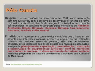 PPóólloo CCuueessttaa 
Origem - é um consórcio turístico criado em 2001, como associação 
sem fins lucrativos, com o objetivo de desenvolver o turismo de forma 
regional e sustentável através da integração e trabalho em conjunto 
dos municípios. O consórcio é composto pelos municípios de Anhembi, 
Areiópolis, Bofete, Botucatu, Conchas, Itatinga, Paranapanema, 
Pardinho, Pratânia e São Manuel. 
Finalidade - representar o conjunto dos municípios que o integram em 
assuntos de interesses comuns, perante quaisquer outras entidades 
públicas, de qualquer esfera de governo, além das de iniciativas 
privadas. Estes interesses são os de prestar aos municípios associados, 
serviços de planejamento, capacitação, normatização, construção 
e conservação de equipamentos turísticos; além de marketing 
que venham a promover o desenvolvimento do turismo regional 
mediante programas de trabalho devidamente aprovados pelo Conselho 
de Municípios. 
Fonte: http://polocuesta.com.br/portal/quem-somos.htm 
 