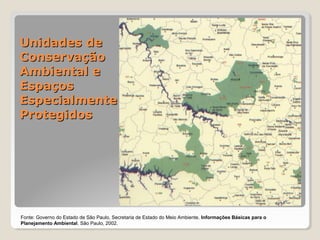 UUnniiddaaddeess ddee 
CCoonnsseerrvvaaççããoo 
AAmmbbiieennttaall ee 
EEssppaaççooss 
EEssppeecciiaallmmeennttee 
PPrrootteeggiiddooss 
Fonte: Governo do Estado de São Paulo, Secretaria de Estado do Meio Ambiente. Informações Básicas para o 
Planejamento Ambiental. São Paulo, 2002. 
 