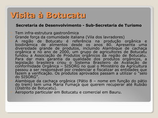 VViissiittaa àà BBoottuuccaattuu 
Secretaria de Desenvolvimento - Sub-Secretaria de Turismo 
• Tem infra-estrutura gastronômica 
• Grande força da comunidade italiana (Vila dos lavradores) 
• A região de Botucatu é referência na produção orgânica e 
biodinâmica de alimentos desde os anos 80. Apresenta uma 
diversidade grande de produtos, incluindo Alambique de cachaça 
orgânica e no ano de 2000, um grupo de agricultores de Botucatu 
fundou a Associação de Produtos orgânicos da região de Botucatu. 
Para dar mais garantia da qualidade dos produtos orgânicos, a 
legislação brasileira criou o Sistema Brasileiro de Avaliação de 
conformidade Orgânica – SISORG no qual o Ministério da Agricultura 
passou a ser responsável por credenciar e fiscalizar as entidades que 
fazem a verificação. Os produtos aprovados passam a utilizar o “selo 
do SISORG”. 
• Alambique da cachaça orgânica (Pátio 8 – nome em função do pátio 
do trem) tem uma Maria Fumaça que querem recuperar até Rubião 
(Distrito de Botucatu). 
• Aeroporto particular em Botucatu e comercial em Bauru. 
 