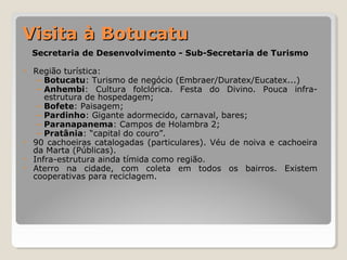 VViissiittaa àà BBoottuuccaattuu 
Secretaria de Desenvolvimento - Sub-Secretaria de Turismo 
• Região turística: 
– Botucatu: Turismo de negócio (Embraer/Duratex/Eucatex...) 
– Anhembi: Cultura folclórica. Festa do Divino. Pouca infra-estrutura 
de hospedagem; 
– Bofete: Paisagem; 
– Pardinho: Gigante adormecido, carnaval, bares; 
– Paranapanema: Campos de Holambra 2; 
– Pratânia: “capital do couro”. 
• 90 cachoeiras catalogadas (particulares). Véu de noiva e cachoeira 
da Marta (Públicas). 
• Infra-estrutura ainda tímida como região. 
• Aterro na cidade, com coleta em todos os bairros. Existem 
cooperativas para reciclagem. 
 