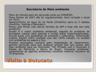 Secretaria de Meio ambiente 
• Plano de manejo para ser aprovado junto ao CONSEMA; 
• Plano Diretor de 2007 não foi regulamentado. Será revisado o atual 
em 2012; 
• Abastecimento de água do rio Pardo (Pardinho) para as 3 cidades 
(Pardinho, Itatinga e Botucatu); 
• Minha casa Minha vida retirou famílias de APP e hoje não tem este 
problema; 
• Erosão é o maior problema ambiental, seguido do problema de 
drenagem urbana (sem galerias e muitas áreas impermeabilizadas; 
Poucas áreas com problemas de enchente ( rodoviária); Arborização 
urbana; Esgoto 100% coletado mas não 100% tratado; rio lavapés 
com problemas de esgoto e lixo; 
• Projetos alcançados: portaria para implantação de loteamentos; 
decreto aprovado para que qualquer projeto tem que passar pelo 
Meio ambiente para ser licenciado; TAC firmado com o município e 
Estado da Petrobrás e Banco do Brasil; Caravana ambiental; 
cooperativas de agentes ambientais recolhem material reciclável de 
70 empresas. 
VViissiittaa àà BBoottuuccaattuu 
 