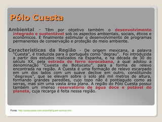 PPóólloo CCuueessttaa 
Ambiental - Têm por objetivo também o desenvolvimento 
integrado e sustentável sob os aspectos ambientais, sociais, éticos e 
econômicos. E finalmente estimular o desenvolvimento de programas 
permanentes de conservação e proteção do meio ambiente. 
Características da Região - De origem mexicana, a palavra 
“Cuesta”, é traduzida para o português como “degrau”. Foi introduzida 
a partir dos estudos realizados na Espanha, e na década de 30 do 
século XX, pela estrada de ferro sorocabana, a qual adotou a 
denominação “Cuesta de Botucatu”, para a forma de relevo 
encontrada na região. A Cuesta é uma formação de relevo escarpado 
em um dos lados com um suave declive em outro, constituindo 
“degraus”, que se elevam sobre o solo até mil metros de altura, 
formando grandes paredões, cujo topo não é pontiagudo como as 
serras, mas sim uma vasta área plana. A região do Pólo Cuesta possui 
também um imenso reservatório de água doce e potável do 
planeta, cuja recarga é feita nessa região. 
Fonte: http://polocuesta.com.br/portal/quem-somos.htm 
 
