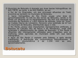 O Município de Botucatu é drenado por duas bacias hidrográficas: do 
RIO TIETÊ, ao norte e do RIO PARDO, ao sul. 
• A foz do rio Piracicaba, um dos principais afluentes do Tietê, 
encontra-se também no município de Botucatu. 
• A bacia hidrográfica do Rio Pardo ocupa uma área de 
aproximadamente 72.100 ha das terras de Botucatu, sendo o rio 
Pardo um afluente do rio Paranapanema. Ele tem sua nascente no 
município de Pardinho a 1.003 metros de altitude, junto do "front" 
da Cuesta (Serra do Limoeiro). Percorre uma extensão de 67 km 
no município de Botucatu, distribuindo água e vida. 
• O Rio Pardo, possui dois importantes represamentos artificiais, a 
Represa da Cascata Véu de Noiva e do Mandacaru, onde está 
localizado o abastecimento da cidade de Botucatu. O Rio Pardo e 
afluentes são intensamente utilizados para irrigações, pois os 
melhores solos agrícolas do município estão em sua bacia 
hidrográfica. 
• A água do Rio Pardo é captada pela Sabesp, e após devido 
tratamento, é distribuída aos consumidores botucatuenses. A 
precipitação pluviométrica é de 1.250 mm ao ano, 
aproximadamente. 
BBoottuuccaattuu 
 