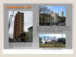 Edifício Residencial VViiaa VVeenneettoo ccoomm 155 
aannddaarreess -- RR.. DDrr.. CCaarrddoossoo ddee AAllmmeeiiddaa,, 13367 
––CCeennttrroo.. UUmm ddooss ppoouuccooss eeddííffiicciiooss nnaa rreeggiiããoo 
cceennttrraall.. 
CCaammppuuss ddaa UUnneesspp--FFaazzeennddaa LLaaggeeaaddoo 
BBoottuuccaattuu-SSPP 
BBaassíílliiccaa MMeennoorr ddee SSaanntt’’AAnnaa ((CCaatteeddrraall MMeettrrooppoolliittaannaa ddee 
BBoottuuccaattuu)) –– aa pprriinncciippaall eeddiiffiiccaaççããoo ddoo cchhaammaaddoo cceennttrroo hhiissttóórriiccoo,, 
llooccaalliizzaaddoo nnaa pprraaççaa RRuubbiiããoo JJúúnniioorr .. CCoomm pprroojjeettoo ddee CCaavv.. JJ.. 
SSaacchheettttii,, ssee aasssseemmeellhhaa mmuuiittoo ccoomm aa ccaatteeddrraall ddaa SSéé -- SSPP,, qquuee 
ttaammbbéémm lleevvaa aa aassssiinnaattuurraa ddoo mmeessmmoo eennggeennhheeiirroo.. 
 