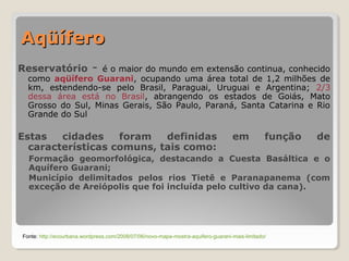 AAqqüüííffeerroo 
Reservatório - é o maior do mundo em extensão continua, conhecido 
como aqüífero Guarani, ocupando uma área total de 1,2 milhões de 
km, estendendo-se pelo Brasil, Paraguai, Uruguai e Argentina; 2/3 
dessa área está no Brasil, abrangendo os estados de Goiás, Mato 
Grosso do Sul, Minas Gerais, São Paulo, Paraná, Santa Catarina e Rio 
Grande do Sul 
Estas cidades foram definidas em função de 
características comuns, tais como: 
Formação geomorfológica, destacando a Cuesta Basáltica e o 
Aquífero Guarani; 
Município delimitados pelos rios Tietê e Paranapanema (com 
exceção de Areiópolis que foi incluída pelo cultivo da cana). 
Fonte: http://ecourbana.wordpress.com/2008/07/06/novo-mapa-mostra-aquifero-guarani-mais-limitado/ 
 