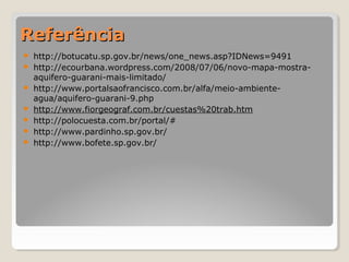 RReeffeerrêênncciiaa 
 http://botucatu.sp.gov.br/news/one_news.asp?IDNews=9491 
 http://ecourbana.wordpress.com/2008/07/06/novo-mapa-mostra-aquifero- 
guarani-mais-limitado/ 
 http://www.portalsaofrancisco.com.br/alfa/meio-ambiente-agua/ 
aquifero-guarani-9.php 
 http://www.fiorgeograf.com.br/cuestas%20trab.htm 
 http://polocuesta.com.br/portal/# 
 http://www.pardinho.sp.gov.br/ 
 http://www.bofete.sp.gov.br/ 
