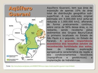 AAqqüüííffeerroo 
GGuuaarraannii 
Aquífero Guarani, tem sua área de 
exposição de apenas 10% da área 
total de distribuição geográfica sub-superficial. 
A sua extensão original 
estimada em 4.000.000 km2 acha-se 
reduzida a 1.000.000 km2, aflorando 
de forma praticamente contínua, 
sobre cerca de 56% dessa área, e, no 
restante, sendo recoberta pelos 
sedimentos dos Grupos Bauru/Caiuá 
(o primeiro localizado no Estado de 
São Paulo e o segundo, no Estado do 
Paraná). A grande importância 
econômica dos basaltos advém da 
reconhecida fertilidade dos solos, 
base de intensa exploração 
agropecuária característica da região e 
dos condicionamentos favoráveis 
(topográficos e geotécnicos) a 
implantação de hidrelétricas. 
Fonte: http://ecourbana.wordpress.com/2008/07/06/novo-mapa-mostra-aquifero-guarani-mais-limitado/ 
 