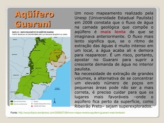 Um novo mapeamento realizado pela 
Unesp (Universidade Estadual Paulista) 
em 2008 constata que o fluxo de água 
na camada geológica que compõe o 
aqüífero é mais lenta do que se 
imaginava anteriormente. O fluxo mais 
lento significa que, se o ritmo de 
extração das águas é muito intenso em 
um local, a água acaba ali e demora 
para reaparecer. É um risco, portanto, 
apostar no Guarani para suprir a 
crescente demanda de água no interior 
paulista. 
Na necessidade de extração de grandes 
volumes, a alternativa de se concentrar 
um elevado número de poços em 
pequenas áreas pode não ser a mais 
correta, é preciso cuidar para que os 
lugares mais favoráveis –onde o 
aqüífero fica perto da superfície, como 
Ribeirão Preto– sejam superexplorados. 
AAqqüüííffeerroo 
GGuuaarraannii 
Fonte: http://ecourbana.wordpress.com/2008/07/06/novo-mapa-mostra-aquifero-guarani-mais-limitado/ 
 