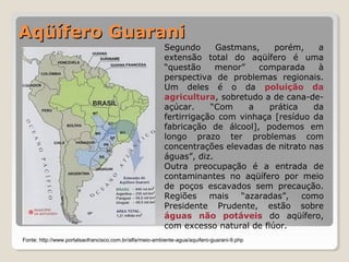AAqqüüííffeerroo GGuuaarraannii 
Segundo Gastmans, porém, a 
extensão total do aqüífero é uma 
“questão menor” comparada à 
perspectiva de problemas regionais. 
Um deles é o da poluição da 
agricultura, sobretudo a de cana-de-açúcar. 
“Com a prática da 
fertirrigação com vinhaça [resíduo da 
fabricação de álcool], podemos em 
longo prazo ter problemas com 
concentrações elevadas de nitrato nas 
águas”, diz. 
Outra preocupação é a entrada de 
contaminantes no aqüífero por meio 
de poços escavados sem precaução. 
Regiões mais “azaradas”, como 
Presidente Prudente, estão sobre 
águas não potáveis do aqüífero, 
com excesso natural de flúor. 
Fonte: http://www.portalsaofrancisco.com.br/alfa/meio-ambiente-agua/aquifero-guarani-9.php 
 