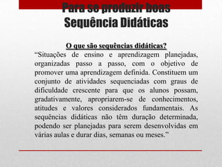 Para se produzir boas
        Sequência Didáticas
           O que são sequências didáticas?
“Situações de ensino e aprendizagem planejadas,
organizadas passo a passo, com o objetivo de
promover uma aprendizagem definida. Constituem um
conjunto de atividades sequenciadas com graus de
dificuldade crescente para que os alunos possam,
gradativamente, apropriarem-se de conhecimentos,
atitudes e valores considerados fundamentais. As
sequências didáticas não têm duração determinada,
podendo ser planejadas para serem desenvolvidas em
várias aulas e durar dias, semanas ou meses.”
 