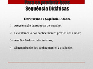 Para se produzir boas
           Sequência Didáticas
           Estruturando a Sequência Didática

1 - Apresentação da proposta de trabalho;

2 - Levantamento dos conhecimentos prévios dos alunos;

3 - Ampliação dos conhecimentos;

4 - Sistematização dos conhecimentos e avaliação.
 