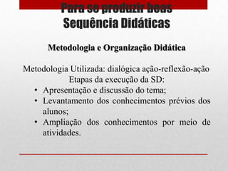 Para se produzir boas
          Sequência Didáticas
      Metodologia e Organização Didática

Metodologia Utilizada: dialógica ação-reflexão-ação
            Etapas da execução da SD:
  • Apresentação e discussão do tema;
  • Levantamento dos conhecimentos prévios dos
    alunos;
  • Ampliação dos conhecimentos por meio de
    atividades.
 