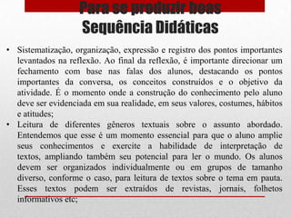 Para se produzir boas
                   Sequência Didáticas
• Sistematização, organização, expressão e registro dos pontos importantes
  levantados na reflexão. Ao final da reflexão, é importante direcionar um
  fechamento com base nas falas dos alunos, destacando os pontos
  importantes da conversa, os conceitos construídos e o objetivo da
  atividade. É o momento onde a construção do conhecimento pelo aluno
  deve ser evidenciada em sua realidade, em seus valores, costumes, hábitos
  e atitudes;
• Leitura de diferentes gêneros textuais sobre o assunto abordado.
  Entendemos que esse é um momento essencial para que o aluno amplie
  seus conhecimentos e exercite a habilidade de interpretação de
  textos, ampliando também seu potencial para ler o mundo. Os alunos
  devem ser organizados individualmente ou em grupos de tamanho
  diverso, conforme o caso, para leitura de textos sobre o tema em pauta.
  Esses textos podem ser extraídos de revistas, jornais, folhetos
  informativos etc;
 