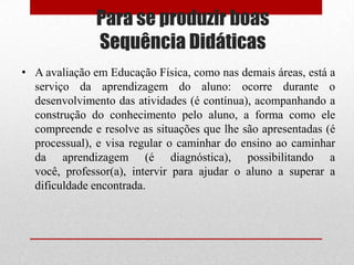 Para se produzir boas
              Sequência Didáticas
• A avaliação em Educação Física, como nas demais áreas, está a
  serviço da aprendizagem do aluno: ocorre durante o
  desenvolvimento das atividades (é contínua), acompanhando a
  construção do conhecimento pelo aluno, a forma como ele
  compreende e resolve as situações que lhe são apresentadas (é
  processual), e visa regular o caminhar do ensino ao caminhar
  da aprendizagem (é diagnóstica), possibilitando a
  você, professor(a), intervir para ajudar o aluno a superar a
  dificuldade encontrada.
 