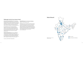 22 23
Volkswagen service for your peace of mind.
Volkswagen Warranty & Extended Warranty: The New Volkswagen
Polo comes with a standard warranty of two years, unlimited kilometres
and can be extended at an additional cost for a further one year and up
to 80,000 kms. Or two years and up to 1,00,000 kms from the date of
sale (whichever is earlier). All this, to protect your car against the defects
of most mechanical and electrical components due to manufacturing
defects. All periodic maintenance at recommended intervals and
warranty work must be completed by an authorised Volkswagen dealer.
3-year Paint Warranty & 6-year Anti-perforation Warranty:
The paintwork of the New Polo is covered against manufacturing
defects for a period up to three years and the vehicle body parts for
a period of six years from date of sale against perforation caused
by corrosion. Naturally, the New Polo must be cared for in compliance
with the operating instructions which will be found in your vehicle
handbook and all body repairs must be done at an authorised
Volkswagen dealer.
Volkswagen Roadside Assistance: Every new car is registered for
Volkswagen India Roadside Assistance for two years from its date of
sale. This provides the vehicle with home and roadside recovery
in the unlikely event of a breakdown anywhere in India (subject to terms
and conditions). This service can be extended for two additional years.
For more details, please consult the nearest authorised Volkswagen
dealer. Further details for the Warranty: Please contact your Volkswagen
dealer or Volkswagen India Assistance, 24x7, anytime, anywhere.
Periodic Maintenance: The service interval of your Volkswagen is
scheduled every 15,000 kms or one year. With a free inspection at
7,000 kms or 6 months, whichever is earlier.
Please Note: The features and specifications contained in this brochure
are for information purposes only and are subject to change without
prior notice. The print process does not allow for exact reproduction of
paint finish and seat upholstery colours. If you require any specific
feature, you must consult your authorised Volkswagen dealer who is
regularly updated with any change in specification. Please check model
availability and full specification details with your authorised Volkswagen
dealer prior to ordering. We would like to advise you that telephone
calls to Volkswagen Customer Care may be monitored and recorded as
part of our training and quality assurance processes.
Terms and conditions apply.
Call toll-free on 1800-102-0909 / 1800-209-0909.
Dealer Network
Plant at Chakan
Currently Operational DealershipsDisclaimer: Map drawn not to scale.
Updated till July, 2014.
 