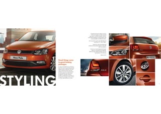 7
Complementing the striking contours
of the new design are body-coloured
side mirrors
1
and door handles
7
, and new
dual-beam headlamps
2
in black finish, with
cornering lights for additional safety.
Give your ride a sporty spin with bold and
trendy new 15” ‘TOSA’ alloys
5
.
Keep your cool in the shade and
comfort of heat-insulated glass
3
on the side
and rear windows.
At the rear, newly-designed tail lamps
4
make for a stunning visual upgrade.
While the logo stylishly doubles up as the
opening lever
6
for the boot.
Sleek, isn’t it?
It’s quite remarkable how something
that is the sum of many little parts put
together looks so effortless. The New
Polo is styled with many welcome
additions to its form. From the sleek
new front grille to new dual-beam
headlamps, and body-coloured
handles to stylish hints of chrome on
the air dam, the legacy of the car lives
on. With a slick makeover, to boot.
Good things come
in good-looking
packages.
STYLING
1
3
5
7
6
2
4
6
 