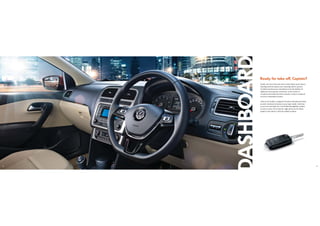 8 9
DASHBOARD
Ready for take-oﬀ, Captain?
Inside, the New Polo has more tricks lined up its sleeve.
Starting with the sporty new steering wheel, powers
of which are known to transform even the dullest of
highways into speedy racetracks. At the centre is
an advanced multi-function console, ready to respond
to every command of yours.
Take in the leather-wrapped, brushed-aluminium finish,
scratch-resistant interiors as you step inside. And that
is not even the half of it. You’ll find thoughtful touches
in every corner of its interior, right down to the dead
pedal on the driver’s side for added comfort.
 