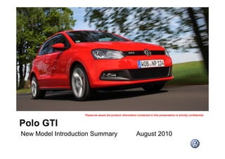 Please be aware the product information contained in this presentation is strictly confidential
Polo GTI
New Model Introduction Summary August 2010
Please be aware the product information contained in this presentation is strictly confidential
New Model Introduction Summary August 2010
 