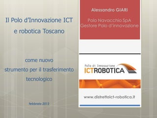 Alessandro GIARI

Il Polo d’Innovazione ICT          Polo Navacchio SpA
                                 Gestore Polo d’innovazione
    e robotica Toscano



        come nuovo
strumento per il trasferimento
         tecnologico


                                  www.distrettoict-robotica.it
          febbraio 2013
 