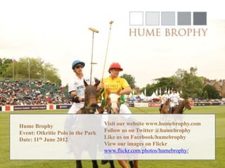 Hume Brophy                        Visit our website www.humebrophy.com
Event: Otkritie Polo in the Park   Follow us on Twitter @humebrophy
Date: 11th June 2012               Like us on Facebook/humebrophy
                                   View our images on Flickr
                                   www.flickr.com/photos/humebrophy/
 