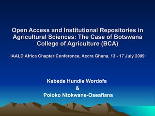 Open Access and Institutional Repositories in
Agricultural Sciences: The Case of Botswana
        College of Agriculture (BCA)
IAALD Africa Chapter Conference, Accra Ghana, 13 - 17 July 2009




                Kebede Hundie Wordofa
                           &
               Poloko Ntokwane-Oseafiana
 