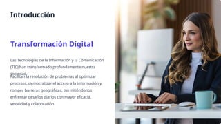 Introducción
Transformación Digital
Las Tecnologías de la Información y la Comunicación
(TIC) han transformado profundamente nuestra
sociedad.
Facilitan la resolución de problemas al optimizar
procesos, democratizar el acceso a la información y
romper barreras geográficas, permitiéndonos
enfrentar desafíos diarios con mayor eficacia,
velocidad y colaboración.
 