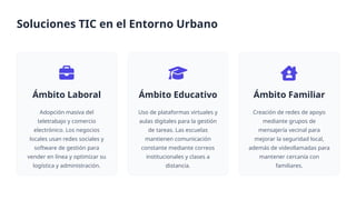Ámbito Laboral
Adopción masiva del
teletrabajo y comercio
electrónico. Los negocios
locales usan redes sociales y
software de gestión para
vender en línea y optimizar su
logística y administración.
Ámbito Educativo
Uso de plataformas virtuales y
aulas digitales para la gestión
de tareas. Las escuelas
mantienen comunicación
constante mediante correos
institucionales y clases a
distancia.
Ámbito Familiar
Creación de redes de apoyo
mediante grupos de
mensajería vecinal para
mejorar la seguridad local,
además de videollamadas para
mantener cercanía con
familiares.
Soluciones TIC en el Entorno Urbano
 