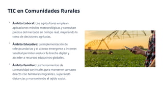 • Ámbito Laboral: Los agricultores emplean
aplicaciones móviles meteorológicas y consultan
precios del mercado en tiempo real, mejorando la
toma de decisiones agrícolas.
• Ámbito Educativo: La implementación de
telesecundarias y el acceso emergente a internet
satelital permiten reducir la brecha digital y
acceder a recursos educativos globales.
• Ámbito Familiar: Las herramientas de
conectividad son vitales para mantener contacto
directo con familiares migrantes, superando
distancias y manteniendo el tejido social.
TIC en Comunidades Rurales
 
