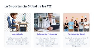 Aprendizaje
Facilitan el acceso a información
ilimitada y bibliotecas globales,
generando un aprendizaje continuo,
autónomo y adaptativo para todos.
Solución de Problemas
Permiten respuestas eficientes en
sectores críticos, como la
telemedicina en salud, y la
optimización de recursos y datos a
nivel institucional.
Participación Social
Impulsan la conexión comunitaria, el
gobierno electrónico y la
participación ciudadana,
democratizando la expresión y el
diálogo social.
La Importancia Global de las TIC
 