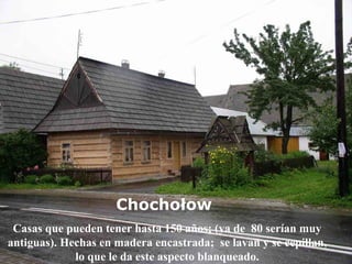 Chochołow   Casas que pueden tener hasta 150 años; (ya de  80 serían muy antiguas). Hechas en madera encastrada;  se lavan y se cepillan, lo que le da este aspecto blanqueado. 