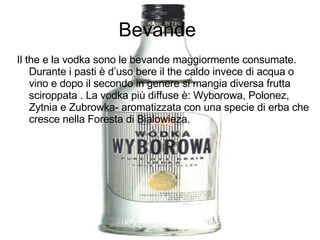 Bevande  Il the e la vodka sono le bevande maggiormente consumate. Durante i pasti è d’uso bere il the caldo invece di acqua o vino e dopo il secondo in genere si mangia diversa frutta sciroppata . La vodka più diffuse è: Wyborowa, Polonez, Zytnia e Zubrowka- aromatizzata con una specie di erba che cresce nella Foresta di Bialowieza. 