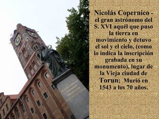 Nicolás Copernico  - el gran astrónomo del S. XVI aquél que puso la tierra en movimiento y detuvo el sol y el cielo, (como lo indica la inscripción grabada en su monumento), lugar de la Vieja ciudad de  Torun ;  Murió en 1543 a los 70 años. 