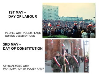 1ST MAY –
DAY OF LABOUR

PEOPLE WITH POLISH FLAGS
DURING CELEBRATIONS

3RD MAY –
DAY OF CONSTITUTION

OFFICIAL MASS WITH
PARTICIPATION OF POLISH ARMY

 