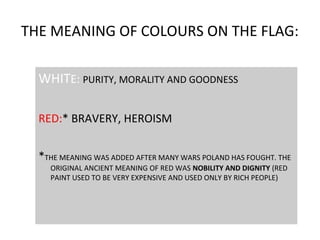 THE MEANING OF COLOURS ON THE FLAG:
WHITE: PURITY, MORALITY AND GOODNESS
RED:* BRAVERY, HEROISM
*THE MEANING WAS ADDED AFTER MANY WARS POLAND HAS FOUGHT. THE
ORIGINAL ANCIENT MEANING OF RED WAS NOBILITY AND DIGNITY (RED
PAINT USED TO BE VERY EXPENSIVE AND USED ONLY BY RICH PEOPLE)

 