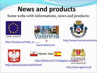 http://europa.eu/index_en.htm
News and products
Some webs with informations, news and products:
http://www.manises.es/manise
www.valencia.es
http://poland.pl/poland/0,0.html
http://www.gdansk.pl/
http://bilateral12-14.blogspot.com.es/
 