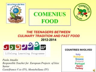 THE TEENAGERS BETWEEN
CULINARY TRADITION AND FAST FOOD
2012-2014
COMENIUS
FOOD
COUNTRIES INVOLVED
Italy
Romania
Greece
Poland
Portugal
Spain
Turkey
Paola Amadio
Responsible Teacher for European Projects of Isiss
Sartor
Castelfranco V.to (TV), Montebelluna (TV)
 