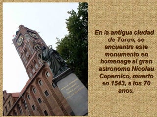 En la antigua ciudadEn la antigua ciudad
de Torun, sede Torun, se
encuentra esteencuentra este
monumento enmonumento en
homenage al granhomenage al gran
astronomo Nicolauastronomo Nicolau
Copernico, muertoCopernico, muerto
en 1543, a los 70en 1543, a los 70
anos.anos.
 