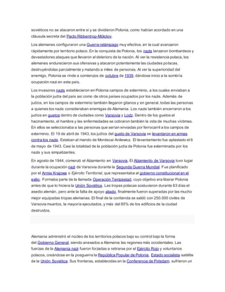 soviéticos no se atacaron entre sí y se dividieron Polonia, como habían acordado en una
cláusula secreta del Pacto Ribbentrop-Mólotov.
Los alemanes configuraron una Guerra relámpago muy efectiva, en la cual avanzaron
rápidamente por territorio polaco. En la conquista de Polonia, los nazis lanzaron bombardeos y
devastadores ataques que llevaron al deterioro de la nación. Al ver la resistencia polaca, los
alemanes endurecieron sus ofensivas y atacaron potentemente las ciudades polacas,
destruyéndolas parcialmente y matando a miles de personas. Al ver la superioridad del
enemigo, Polonia se rinde a comienzos de octubre de 1939, dándose inicio a la sombría
ocupación nazi en este país.
Los invasores nazis establecieron en Polonia campos de exterminio, a los cuales enviaban a
la población judía del país así como de otros países ocupados por los nazis. Además de
judíos, en los campos de exterminio también llegaron gitanos y en general, todas las personas
a quienes los nazis consideraban enemigas de Alemania. Los nazis también encerraron a los
judíos en guetos dentro de ciudades como Varsovia y Lodz. Dentro de los guetos el
hacinamiento, el hambre y las enfermedades se cobraron también la vida de muchas víctimas.
En ellos se seleccionaba a las personas que serían enviadas por ferrocarril a los campos de
exterminio. El 19 de abril de 1943, los judíos del gueto de Varsovia se levantaron en armas
contra los nazis. Estaban al mando de Mordecai Anilewicz. El levantamiento fue aplastado el 6
de mayo de 1943. Casi la totalidad de la población judía de Polonia fue exterminada por los
nazis y sus simpatizantes.
En agosto de 1944, comenzó el Alzamiento en Varsovia. El Alzamiento de Varsovia tuvo lugar
durante la ocupación nazi de Varsovia durante la Segunda Guerra Mundial. Fue planificado
por el Armia Krajowa o Ejército Territorial, que representaba al gobierno constitucional en el
exilio. Formaba parte de la llamada Operación Tempestad, cuyo objetivo era liberar Polonia
antes de que lo hiciera la Unión Soviética. Las tropas polacas sostuvieron durante 63 días el
asedio alemán, pero ante la falta de apoyo aliado, finalmente fueron superadas por las mucho
mejor equipadas tropas alemanas. El final de la contienda se saldó con 250.000 civiles de
Varsovia muertos, la mayoría ejecutados, y más del 85% de los edificios de la ciudad
destruidos.
Alemania administró el núcleo de los territorios polacos bajo su control bajo la forma
del Gobierno General, siendo anexados a Alemania las regiones más occidentales. Las
fuerzas de la Alemania nazi fueron forzadas a retirarse por el Ejército Rojo y voluntarios
polacos, creándose en la posguerra la República Popular de Polonia, Estado socialista satélite
de la Unión Soviética. Sus fronteras, establecidas en la Conferencia de Potsdam, sufrieron un
 
