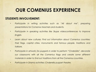 OUR COMENIUS EXPERIENCE
STUDENTS INVOLVEMENT:
•

Participate

in

writing

activities

such

as

“All

about

me”,

preparing

presentations for Comenius teachers and students.
•

Participate in speaking activities like Skype videoconferences to improve
English.

•

Learn about new cultures: Find out information about Comenius countries:
their flags, capital cities, monuments and famous people, traditions and
folklore.

•

Participate in artwork: Do puppets in order to perform “Cinderella”, decorate
our classrooms with all the Comenius flags and create some different
materials in order to find out traditions from all the Comenius countries.

•

Participate in Drama activities: Cinderella puppet theatre.

 