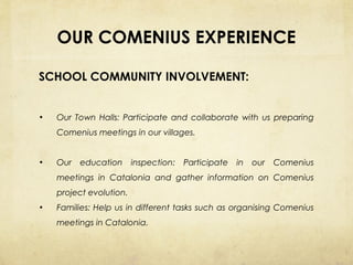 OUR COMENIUS EXPERIENCE
SCHOOL COMMUNITY INVOLVEMENT:
•

Our Town Halls: Participate and collaborate with us preparing
Comenius meetings in our villages.

•

Our

education

inspection:

Participate

in

our

Comenius

meetings in Catalonia and gather information on Comenius
project evolution.
•

Families: Help us in different tasks such as organising Comenius
meetings in Catalonia.

 