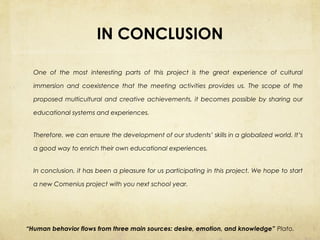 IN CONCLUSION
One of the most interesting parts of this project is the great experience of cultural
immersion and coexistence that the meeting activities provides us. The scope of the
proposed multicultural and creative achievements, it becomes possible by sharing our
educational systems and experiences.
Therefore, we can ensure the development of our students’ skills in a globalized world. It’s
a good way to enrich their own educational experiences.
In conclusion, it has been a pleasure for us participating in this project. We hope to start
a new Comenius project with you next school year.

“Human behavior flows from three main sources: desire, emotion, and knowledge” Plato.

 