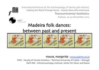International Festival of the Anthropology of Dance (4th edition)
         Creating the World Through Dance - Genesis Ibero-Afro-Americana
                                       Transcontinental Aesthetics
                                          Krakow, 19-23 November 2012


       Madeira folk dances: 
     between past and present 




                              moura, margarida - mmoura@fmh.utl.pt 
FMH - Faculty of Human Kinectics – Technical University of Lisbon – Portugal
        INET-MD – Ethnomusicology Institute: Center for Music and Dance
 