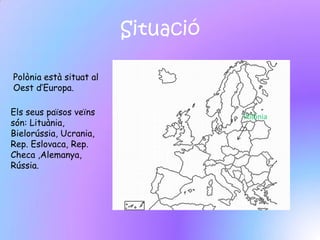 Situació

Polònia està situat al
Oest d’Europa.

Els seus països veïns               Polònia
són: Lituània,
Bielorússia, Ucrania,
Rep. Eslovaca, Rep.
Checa ,Alemanya,
Rússia.
 