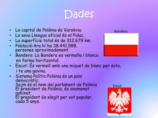 Dades
• La capital de Polònia és Varsòvia.              Bandera
• La seva Llengua oficial és el Polac.
• La superfície total és de 312.679 km.
• Població:Ara hi ha 38.441.588.
  persones aproximadament.
• Bandera: La Bandera es vermella i blanca
  en forma horitzontal.
• Escut: És vermell amb una miquet de blanc per sota,
  i te una gavina.
• Sistema Polític:Polònia és un païs
  democràtic.
  Sejm és el nom del parlament de Polònia        Escut
  El president de Polònia, és anomenat
  gabinet.
  El president és elegit per vot popular,
  cada 5 anys.
 