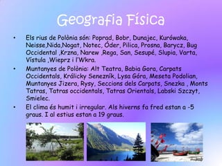 Geografia Física
•   Els rius de Polònia són: Poprad, Bobr, Dunajec, Kurówaka,
    Neisse,Nida,Nogat, Notec, Óder, Pilica, Prosna, Barycz, Bug
    Occidental ,Krzna, Narew ,Rega, San, Sesupé, Slupia, Varta,
    Vístula ,Wieprz i l’Wkra.
•   Muntanyes de Polònia: Alt Teatra, Babia Gora, Carpats
    Occidentals, Králicky Senezník, Lysa Góra, Meseta Podolian,
    Muntanyes Jizera, Rysy, Seccions dels Carpats, Snezka , Monts
    Tatras, Tatras occidentals, Tatras Orientals, Labski Szczyt,
    Smielec.
•   El clima és humit i irregular. Als hiverns fa fred estan a -5
    graus. I al estius estan a 19 graus.
 