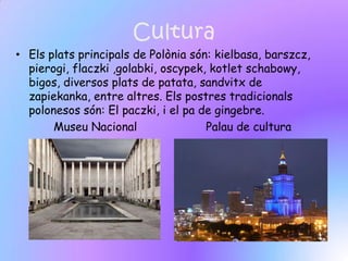 Cultura
• Els plats principals de Polònia són: kielbasa, barszcz,
  pierogi, flaczki ,golabki, oscypek, kotlet schabowy,
  bigos, diversos plats de patata, sandvitx de
  zapiekanka, entre altres. Els postres tradicionals
  polonesos són: El paczki, i el pa de gingebre.
       Museu Nacional                Palau de cultura
 